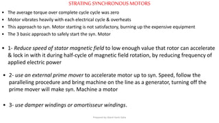 STRATINGSYNCHRONOUS MOTORS
• The average torque over complete cycle cycle was zero
• Motor vibrates heavily with each electrical cycle & overheats
• This approach to syn. Motor starting is not satisfactory, burning up the expensive equipment
• The 3 basic approach to safely start the syn. Motor
• 1- Reduce speed of stator magnetic field to low enough value that rotor can accelerate
& lock in with it during half-cycle of magnetic field rotation, by reducing frequency of
applied electric power
• 2- use an external prime mover to accelerate motor up to syn. Speed, follow the
paralleling procedure and bring machine on the line as a generator, turning off the
prime mover will make syn. Machine a motor
• 3- use damper windings or amortisseur windings.
Prepared by Jibesh Kanti Saha
 