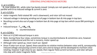 STRATINGSYNCHRONOUS MOTORS
2- at t=1/240 s,
BS now rotated 90◦, while rotor has barely moved (simply can not speed up in short a time), since v is in
parallel with B no induced voltage & current is zero
3- at t=1/120 s
• stator magnetic field rotated 90◦ and is downward, and rotor still not moved
• Induced voltage in damping winding out of page in bottom bars & into page in top bars
• Resulting current also out of page in bottom bars & into page at top bars which cause BW pointing to
left
• Induced torque : Tind=kBW x BS
is counterclockwise
4- at t=3/240 s
• Here as t=1/240 induced torque is zero
• Note: during these four steps, sometimes torque is counterclockwise & sometimes zero, however
always unidirectional and the net is nonzero, motor speed up
• Although rotor speed up, never reach syn. Speed
• Since if rotor turn at syn. Speed, there would be no relative motion between rotor and BS consequently
induced voltage and passing current in bars zero and no torque will be developed to maintain rotor
rotating, however it get close to syn. Speed, then regular field current turned on, and rotor will pull
into step with stator magnetic fields Prepared by Jibesh Kanti Saha
 