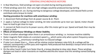 STRATINGSYNCHRONOUS MOTORS
• In Real Machines, field windings not open-circuited during starting procedure
• If field windings were O.C. then very high voltages would be produced during starting
• If field winding be sh. cct. During starting no dangerous voltage developed, and induced field current
contribute extra torque to motor
Starting procedure for machines with amortisseur winding:
• 1- disconnect field windings from dc power source & sh. Them
• 2- apply a 3 phase voltage to stator winding, let rotor accelerate up to near-syn. Speed, motor should
have no load to get close to nsyn
• 3- connect dc field circuit to its power source, after this motor get to syn. Speed and loads then may be
added to shaft
• Effects of Amortisseur Windings on Motor Stability
• There is another advantage when there is an armortisseur winding, i.e. increase machine stability
• Stator magnetic field rotates at a constant speed nsyn which varies only when system frequency varies
• If rotor turns at nsyn amortisseur winding have no induced voltage
• If rotor turn slower than nsyn there will be relative motion between rotor & BS & a voltage will be
induced, consequently current pass and magnetic field produced that develop a torque which tend to
speed machine up again
• On the other hand if rotor turn faster than BS a torque develop to slow rotor down. These windings
dampen out load or other transients on machine and this the reason that this winding named DampingPrepared by Jibesh Kanti Saha
 