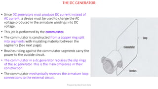 THE DC GENERATOR
• Since DC generators must produce DC current instead of
AC current, a device must be used to change the AC
voltage produced in the armature windings into DC
voltage.
• This job is performed by the commutator.
• The commutator is constructed from a copper ring split
into segments with insulating material between the
segments (See next page).
• Brushes riding against the commutator segments carry the
power to the outside circuit.
• The commutator in a dc generator replaces the slip rings
of the ac generator. This is the main difference in their
construction.
• The commutator mechanically reverses the armature loop
connections to the external circuit.
Prepared by Jibesh Kanti Saha
 