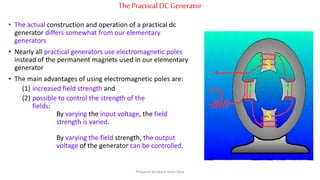 ThePracticalDCGenerator
• The actual construction and operation of a practical dc
generator differs somewhat from our elementary
generators
• Nearly all practical generators use electromagnetic poles
instead of the permanent magnets used in our elementary
generator
• The main advantages of using electromagnetic poles are:
(1) increased field strength and
(2) possible to control the strength of the
fields:
By varying the input voltage, the field
strength is varied.
By varying the field strength, the output
voltage of the generator can be controlled.
Prepared by Jibesh Kanti Saha
 