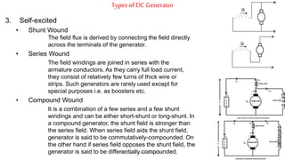 Types ofDC Generator
3. Self-excited
• Shunt Wound
The field flux is derived by connecting the field directly
across the terminals of the generator.
• Series Wound
The field windings are joined in series with the
armature conductors. As they carry full load current,
they consist of relatively few turns of thick wire or
strips. Such generators are rarely used except for
special purposes i.e. as boosters etc.
• Compound Wound
It is a combination of a few series and a few shunt
windings and can be either short-shunt or long-shunt. In
a compound generator, the shunt field is stronger than
the series field. When series field aids the shunt field,
generator is said to be commutatively-compounded. On
the other hand if series field opposes the shunt field, the
generator is said to be differentially compounded.
B
B
Prepared by Jibesh Kanti Saha
 