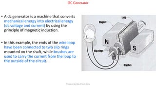 DC Generator
• A dc generator is a machine that converts
mechanical energy into electrical energy
(dc voltage and current) by using the
principle of magnetic induction.
• In this example, the ends of the wire loop
have been connected to two slip rings
mounted on the shaft, while brushes are
used to carry the current from the loop to
the outside of the circuit.
Prepared by Jibesh Kanti Saha
 