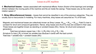 Lossesin a DCmachine
4. Mechanical losses – losses associated with mechanical effects: friction (friction of the bearings) and windage
(friction between the moving parts of the machine and the air inside the casing). These losses vary as the cube of
rotation speed n3.
5. Stray (Miscellaneous) losses – losses that cannot be classified in any of the previous categories. They are
usually due to inaccuracies in modeling. For many machines, stray losses are assumed as 1% of full load.
Magnetic and mechanical losses are collectively known as Stray Losses. Wstray = WIron + Wmech. Field Cu loss is
constant for shunt and compound generators. Hence, stray losses and shunt Cu loss are constant in their case.
These losses are together known as standing or constant losses (Wc). Hence, for shunt and compound
generators:
Total loss=armature copper loss + Wc = Ia
2Ra+Wc= (I+Ish)2 Ra + Wc
Armature Cu loss Ia
2Ra is known as variable loss because it varies with the load current.
Total loss = variable loss + constant losses (Wc)
Prepared by Jibesh Kanti Saha
 