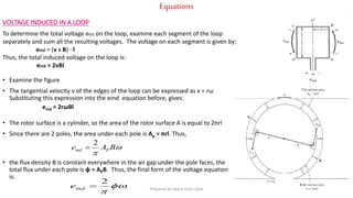 Equations
VOLTAGE INDUCED IN A LOOP
To determine the total voltage etot on the loop, examine each segment of the loop
separately and sum all the resulting voltages. The voltage on each segment is given by:
eind = (v x B)  l
Thus, the total induced voltage on the loop is:
eind = 2vBl
• Examine the figure
• The tangential velocity v of the edges of the loop can be expressed as v = rω
Substituting this expression into the eind equation before, gives:
eind = 2rωBl
• The rotor surface is a cylinder, so the area of the rotor surface A is equal to 2πrl
• Since there are 2 poles, the area under each pole is Ap = πrl. Thus,
• the flux density B is constant everywhere in the air gap under the pole faces, the
total flux under each pole is φ = APB. Thus, the final form of the voltage equation
is:


BAe Pind
2



2
inde Prepared by Jibesh Kanti Saha
 