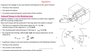 Equations
In general, the voltage in any real machine will depend on the same 3 factors:
• The flux in the machine
• The speed of rotation
• A constant representing the construction of the machine
Induced Torque in the Rotating Loop
Suppose a battery is now connected to the machine as shown here, together
with the resulting configuration
How much torque will be produced in the loop when the switch is closed?
• The force on a segment of the loop is given by : F = i (l x B) ,
and the torque on the segment is :  = r F sin θ
• The resulting total induced torque in the loop is: ind = 2 r.i.l.B
• By using the fact that AP = πrl and φ = APB, the torque expression can be
reduced to:
• In general, torque in any real machine will depend on the following 3 factors:
• The flux in the machine
• The current in the machine
• A constant representing the construction of the machine
iind 

 2

Prepared by Jibesh Kanti Saha
 
