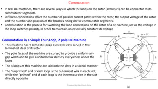 Commutation
• In real DC machines, there are several ways in which the loops on the rotor (armature) can be connector to its
commutator segments.
• Different connections affect the number of parallel current paths within the rotor, the output voltage of the rotor
and the number and position of the brushes riding on the commutator segments.
• Commutation is the process for switching the loop connections on the rotor of a dc machine just as the voltage in
the loop switches polarity, in order to maintain an essentially constant dc voltage
Commutation in a Simple Four-Loop, 2 pole DC Machine
• This machine has 4 complete loops buried in slots carved in the
laminated steel of its rotor
• The pole faces of the machine are curved to provide a uniform air-
gap width and to give a uniform flux density everywhere under the
faces
• The 4 loops of this machine are laid into the slots in a special manner
• The “unprimed” end of each loop is the outermost wire in each slot,
while the “primed” end of each loop is the innermost wire in the slot
directly opposite
Prepared by Jibesh Kanti Saha
 