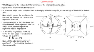 Commutation
• What happens to the voltage E of the terminals as the rotor continues to rotate
• figure shows the machine at time ωt=45°
• At that time, loops 1 and 3 have rotated into the gap between the poles, so the voltage across each of them is
zero
• Note: at this instant the brushes of the
machine are shorting out commutator
segments ab and cd
• This happens just at the time when the
loops between these segments have 0 V
across them, so shorting out the
segments creates no problem
• At this time, only loops 2 and 4 are
under the pole faces, so the terminal
voltage E is given by:
E = 2e (ωt=45°)
• Now, let the rotor continue to turn
another 45 ° . The resulting situation is
shown next slide.
Prepared by Jibesh Kanti Saha
 