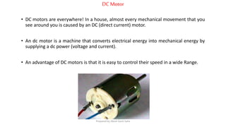 DCMotor
• DC motors are everywhere! In a house, almost every mechanical movement that you
see around you is caused by an DC (direct current) motor.
• An dc motor is a machine that converts electrical energy into mechanical energy by
supplying a dc power (voltage and current).
• An advantage of DC motors is that it is easy to control their speed in a wide Range.
Prepared by Jibesh Kanti Saha
 