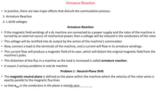 ArmatureReaction
• In practice, there are two major effects that disturb the commutation process:
1- Armature Reaction
2- L di/dt voltages
Armature Reaction
• If the magnetic field windings of a dc machine are connected to a power supply and the rotor of the machine is
turned by an external source of mechanical power, then a voltage will be induced in the conductors of the rotor.
• This voltage will be rectified into dc output by the action of the machine’s commutator.
• Now, connect a load to the terminals of the machine, and a current will flow in its armature windings.
• This current flow will produce a magnetic field of its own, which will distort the original magnetic field from the
machine’s poles.
• This distortion of the flux in a machine as the load is increased is called armature reaction.
• It causes 2 serious problems in real dc machine
Problem 1 : Neutral-Plane Shift
• The magnetic neutral plane is defined as the plane within the machine where the velocity of the rotor wires is
exactly parallel to the magnetic flux lines
• so that eind in the conductors in the plane is exactly zeroPrepared by Jibesh Kanti Saha
 