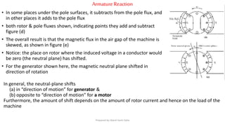 ArmatureReaction
• In some places under the pole surfaces, it subtracts from the pole flux, and
in other places it adds to the pole flux
• both rotor & pole fluxes shown, indicating points they add and subtract
figure (d)
• The overall result is that the magnetic flux in the air gap of the machine is
skewed, as shown in figure (e)
• Notice: the place on rotor where the induced voltage in a conductor would
be zero (the neutral plane) has shifted.
• For the generator shown here, the magnetic neutral plane shifted in
direction of rotation
In general, the neutral-plane shifts
(a) in “direction of motion” for generator &
(b) opposite to “direction of motion” for a motor
Furthermore, the amount of shift depends on the amount of rotor current and hence on the load of the
machine
Prepared by Jibesh Kanti Saha
 