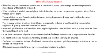 EffectofArmatureReaction
• If brushes are set to short out conductors in the vertical plane, then voltage between segments is
indeed zero until machine is loaded.
• When machine is loaded, neutral plane shifts & brushes short out commutator segments with a finite
voltage across them .
• The result is a current flow circulating between shorted segments & large sparks at brushes when
current path interrupted.
• This is a very serious problem, since it leads to drastically reduced brush life, pitting commutator
segments & greatly increased maintenance cost
• Note: this problem can not be solved even by placing brushes over full-load neutral plane, because then
they would spark at no load
• In extreme cases neutral plane shift can even lead to flashover in commutator segments near brushes
• Air near brushes in a machine is normally ionized as a result of sparking on brushes
• Flashover occurs when voltage of adjacent commutator segments gets large enough to sustain an arc in
ionized air above them
• If flashover occurs, resulting arc can even melt commutator’s surface.
Prepared by Jibesh Kanti Saha
 