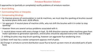 ArmatureReaction:Solution
3 approaches to (partially or completely) rectify problems of armature reaction
• Brush Shifting
• Commutating Poles or Interpoles
• Compensating Windings
• To improve process of commutation in real dc machines, we must stop the sparking at brushes caused
by neutral-plane shifts and L di/dt effects.
• 1st approach: if neutral plane of machine shifts, why not shift the brushes with it in order to stop
sparking?
• However there are several serious problems associated with it:
1- neutral plane moves with every change in load , & shift direction reverses when machines goes from
motor operation to generation operation, and brushes should be adjusted every time load changed
2- shifting brushes may stop brush sparking, however can aggravate flux-weakening since:
(a) Rotor mmf now has a vector component opposes mmf of poles
(b) Change in armature current distribution cause flux to bunch up even more at saturated parts of pole
faces
Prepared by Jibesh Kanti Saha
 
