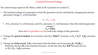 Control ofTerminalVoltage
We control torque-speed in DC Motor, while in DC Generator we control VT
• The terminal voltage of a separately excited DC generator can be controlled by changing the internal
generated voltage EA of the machine.
VT = EA – IARA
• If EA increases, VT will increase, and if EA decreases, VT will decreases. Since the internal generated
voltage =
EA = KΦω
there are two possible ways to control the voltage of this generator:
1. Change the speed of rotation. If ω increases, then EA = KΦω increases, so VT = EA - IARA increases
too.
2. Change the field current. If RF is decreased, then the field current increases (IF =VF/RF ).
Therefore, the flux Φ in the machine increases. As the flux rises, EA= K ω must rise too,
so VT = EA – IARA increases.
Prepared by Jibesh Kanti Saha
 