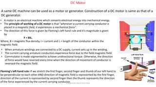 DC Motor
A same DC machine can be used as a motor or generator. Construction of a DC motor is same as that of a
DC generator.
• A motor is an electrical machine which converts electrical energy into mechanical energy.
• The principle of working of a DC motor is that "whenever a current carrying conductor is
placed in a magnetic field, it experiences a mechanical force".
• The direction of this force is given by Fleming's left hand rule and it's magnitude is given
by
F = BIL.
Where, B = magnetic flux density, I = current and L = length of the conductor within the
magnetic field.
Fleming's left hand rule: If we stretch the first finger, second finger and thumb of our left hand to
be perpendicular to each other AND direction of magnetic field is represented by the first finger,
direction of the current is represented by second finger then the thumb represents the direction
of the force experienced by the current carrying conductor.
• When armature windings are connected to a DC supply, current sets up in the winding.
• The current carrying armature conductors experience force due to the field magnetic field.
• Commutator is made segmented to achieve unidirectional torque. Otherwise, the direction
of force would have reversed every time when the direction of movement of conductor is
reversed the magnetic field.
Prepared by Jibesh Kanti Saha
 