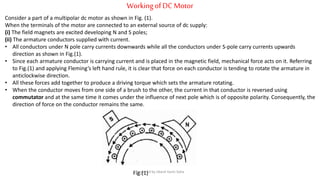 WorkingofDC Motor
Consider a part of a multipolar dc motor as shown in Fig. (1).
When the terminals of the motor are connected to an external source of dc supply:
(i) The field magnets are excited developing N and S poles;
(ii) The armature conductors supplied with current.
• All conductors under N pole carry currents downwards while all the conductors under S-pole carry currents upwards
direction as shown in Fig.(1).
• Since each armature conductor is carrying current and is placed in the magnetic field, mechanical force acts on it. Referring
to Fig.(1) and applying Fleming’s left hand rule, it is clear that force on each conductor is tending to rotate the armature in
anticlockwise direction.
• All these forces add together to produce a driving torque which sets the armature rotating.
• When the conductor moves from one side of a brush to the other, the current in that conductor is reversed using
commutator and at the same time it comes under the influence of next pole which is of opposite polarity. Consequently, the
direction of force on the conductor remains the same.
Fig.(1)Prepared by Jibesh Kanti Saha
 