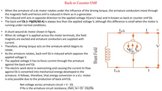 Back or Counter EMF
• When the armature of a dc motor rotates under the influence of the driving torque, the armature conductors move through
the magnetic field and hence emf is induced in them as in a generator.
• The induced emf acts in opposite direction to the applied voltage V(Lenz’s law) and in known as back or counter emf Eb.
• The back emf Eb (= PφZN/60 A) is always less than the applied voltage V, although this difference is small when the motor is
running under normal conditions.
• A shunt wound dc motor shown in figure.
• When dc voltage V is applied across the motor terminals, the field
magnets are excited and armature conductors are supplied with
current.
• Therefore, driving torque acts on the armature which begins to
rotate.
• As the armature rotates, back emf Eb is induced which opposes the
applied voltage V.
• The applied voltage V has to force current through the armature
against the back emf Eb.
• The electric work done in overcoming and causing the current to flow
against Eb is converted into mechanical energy developed in the
armature. It follows, therefore, that energy conversion in a d.c. motor
is only possible due to the production of back emf Eb.
Net voltage across armature circuit = V - Eb
If Ra is the armature circuit resistance, then, Ia = (V - Eb)/Ra
Prepared by Jibesh Kanti Saha
 