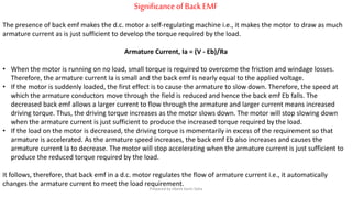 SignificanceofBack EMF
The presence of back emf makes the d.c. motor a self-regulating machine i.e., it makes the motor to draw as much
armature current as is just sufficient to develop the torque required by the load.
Armature Current, Ia = (V - Eb)/Ra
• When the motor is running on no load, small torque is required to overcome the friction and windage losses.
Therefore, the armature current Ia is small and the back emf is nearly equal to the applied voltage.
• If the motor is suddenly loaded, the first effect is to cause the armature to slow down. Therefore, the speed at
which the armature conductors move through the field is reduced and hence the back emf Eb falls. The
decreased back emf allows a larger current to flow through the armature and larger current means increased
driving torque. Thus, the driving torque increases as the motor slows down. The motor will stop slowing down
when the armature current is just sufficient to produce the increased torque required by the load.
• If the load on the motor is decreased, the driving torque is momentarily in excess of the requirement so that
armature is accelerated. As the armature speed increases, the back emf Eb also increases and causes the
armature current Ia to decrease. The motor will stop accelerating when the armature current is just sufficient to
produce the reduced torque required by the load.
It follows, therefore, that back emf in a d.c. motor regulates the flow of armature current i.e., it automatically
changes the armature current to meet the load requirement.
Prepared by Jibesh Kanti Saha
 