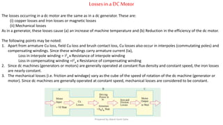 Lossesin a DCMotor
The losses occurring in a dc motor are the same as in a dc generator. These are:
(i) copper losses and Iron losses or magnetic losses
(ii) Mechanical losses
As in a generator, these losses cause (a) an increase of machine temperature and (b) Reduction in the efficiency of the dc motor.
The following points may be noted:
1. Apart from armature Cu loss, field Cu loss and brush contact loss, Cu losses also occur in interpoles (commutating poles) and
compensating windings. Since these windings carry armature current (Ia),
Loss in interpole winding = I2
a x Resistance of interpole winding
Loss in compensating winding =I2
a x Resistance of compensating winding
2. Since dc machines (generators or motors) are generally operated at constant flux density and constant speed, the iron losses
are nearly constant.
3. The mechanical losses (i.e. friction and windage) vary as the cube of the speed of rotation of the dc machine (generator or
motor). Since dc machines are generally operated at constant speed, mechanical losses are considered to be constant.
Prepared by Jibesh Kanti Saha
 