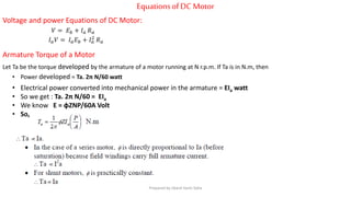 EquationsofDC Motor
Voltage and power Equations of DC Motor:
𝑉 = 𝐸 𝑏 + 𝐼 𝑎 𝑅 𝑎
𝐼 𝑎 𝑉 = 𝐼 𝑎 𝐸 𝑏 + 𝐼 𝑎
2
𝑅 𝑎
Armature Torque of a Motor
Let Ta be the torque developed by the armature of a motor running at N r.p.m. If Ta is in N.m, then
• Power developed = Ta. 2π N/60 watt
• Electrical power converted into mechanical power in the armature = EIa watt
• So we get : Ta. 2π N/60 = EIa
• We know E = ɸZNP/60A Volt
• So,
Prepared by Jibesh Kanti Saha
 