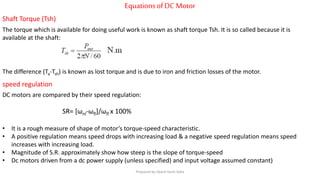 EquationsofDC Motor
Shaft Torque (Tsh)
The torque which is available for doing useful work is known as shaft torque Tsh. It is so called because it is
available at the shaft:
speed regulation
DC motors are compared by their speed regulation:
SR= [ωnl-ωfl]/ωfl x 100%
• It is a rough measure of shape of motor’s torque-speed characteristic.
• A positive regulation means speed drops with increasing load & a negative speed regulation means speed
increases with increasing load.
• Magnitude of S.R. approximately show how steep is the slope of torque-speed
• Dc motors driven from a dc power supply (unless specified) and input voltage assumed constant)
The difference (Ta-Tsh) is known as lost torque and is due to iron and friction losses of the motor.
Prepared by Jibesh Kanti Saha
 
