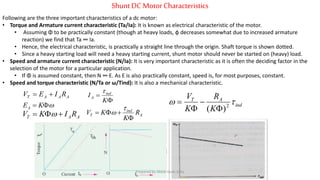 Shunt DCMotor Characteristics
Following are the three important characteristics of a dc motor:
• Torque and Armature current characteristic (Ta/Ia): It is known as electrical characteristic of the motor.
• Assuming Φ to be practically constant (though at heavy loads, φ decreases somewhat due to increased armature
reaction) we find that Ta ∞ Ia.
• Hence, the electrical characteristic, is practically a straight line through the origin. Shaft torque is shown dotted.
• Since a heavy starting load will need a heavy starting current, shunt motor should never be started on (heavy) load.
• Speed and armature current characteristic (N/Ia): It is very important characteristic as it is often the deciding factor in the
selection of the motor for a particular application.
• If Φ is assumed constant, then N ∞ E. As E is also practically constant, speed is, for most purposes, constant.
• Speed and torque characteristic (N/Ta or ω/Tind): It is also a mechanical characteristic.
 KEA
AAT RIKV  
AAAT RIEV 


K
I ind
A

ind
AT
K
R
K
V
 2
)( 



A
ind
T R
K
KV




Prepared by Jibesh Kanti Saha
 
