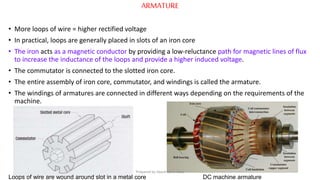 ARMATURE
• More loops of wire = higher rectified voltage
• In practical, loops are generally placed in slots of an iron core
• The iron acts as a magnetic conductor by providing a low-reluctance path for magnetic lines of flux
to increase the inductance of the loops and provide a higher induced voltage.
• The commutator is connected to the slotted iron core.
• The entire assembly of iron core, commutator, and windings is called the armature.
• The windings of armatures are connected in different ways depending on the requirements of the
machine.
Loops of wire are wound around slot in a metal core DC machine armature
Prepared by Jibesh Kanti Saha
 