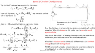 Series DC MotorCharacteristics
Equivalent circuit of a series
DC motor.
The Kirchhoff’s voltage law equation for this motor
)( SAAAT RRIEV 
Kc
I ind
A


From the equation; the armature current
can be expressed as:
2
AAind KcIIK 
Also, EA = K, substituting these expression yields:
)( SA
ind
T RR
Kc
KV 


AcI
c
IA

; ind
K
c
So,
)( SA
ind
indT RR
KcK
c
KV 


Kc
RR
Kc
V SA
ind
T 



1
One disadvantage of series motor can be seen immediately from this
equation. When the torque on this motor goes to zero, its speed
goes to infinity.
In practice, the torque can never go entirely to zero, because of the
mechanical, core and stray losses that must be overcome.
However, if no other load is connected to the motor, it can turn fast
enough to seriously damage itself.
NEVER completely unload a series motor, and never connect one to
a load by a belt or other mechanism that could break.
Prepared by Jibesh Kanti Saha
 
