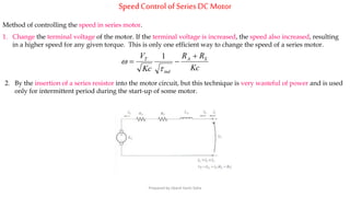 SpeedControl ofSeries DC Motor
Method of controlling the speed in series motor.
1. Change the terminal voltage of the motor. If the terminal voltage is increased, the speed also increased, resulting
in a higher speed for any given torque. This is only one efficient way to change the speed of a series motor.
Kc
RR
Kc
V SA
ind
T 



1
2. By the insertion of a series resistor into the motor circuit, but this technique is very wasteful of power and is used
only for intermittent period during the start-up of some motor.
Prepared by Jibesh Kanti Saha
 