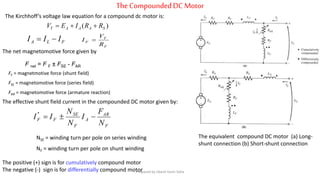 TheCompoundedDC Motor
The equivalent compound DC motor (a) Long-
shunt connection (b) Short-shunt connection
The Kirchhoff’s voltage law equation for a compound dc motor is:
)( SAAAT RRIEV 
FLA III 
F
T
F
R
V
I 
The net magnetomotive force given by
F net = F F ± FSE - FAR
FF = magnetmotive force (shunt field)
FSE = magnetomotive force (series field)
FAR = magnetomotive force (armature reaction)
The effective shunt field current in the compounded DC motor given by:
F
AR
A
F
SE
FF
N
F
I
N
N
II *
NSE = winding turn per pole on series winding
NF = winding turn per pole on shunt winding
The positive (+) sign is for cumulatively compound motor
The negative (-) sign is for differentially compound motorPrepared by Jibesh Kanti Saha
 