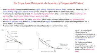 TheTorque SpeedCharacteristicofa CumulativelyCompoundedDC Motor
• The cumulatively compounded motor has a higher starting torque than a shunt motor (whose flux is constant) but a
lower starting torque than a series motor (whose entire flux is proportional to armature current).
• It combines the best features of both the shunt and the series motors. Like a series motor, it has extra torque for
starting; like a shunt motor, it does not over speed at no load.
• At light loads, the series field has a very small effect, so the motor behaves approximately as a shunt dc motor.
• As the load gets very large, the series flux becomes quite important and the torque speed curve begins to look like a
series motor’s characteristic.
• A comparison of these torque speed characteristics of each types is shown in next slide.
Fig (a) The torque-speed
characteristic of a
cumulatively compounded dc
motor compared to series and
shunt motors with the same
full-load rating.
Fig. (b) The torque-speed
characteristic of a
cumulatively compounded dc
motor compared to a shunt
motor with the same no-load
speed.Prepared by Jibesh Kanti Saha
 