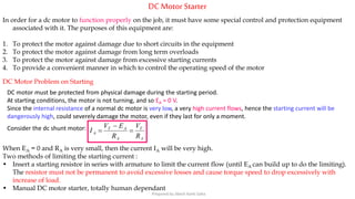 DC MotorStarter
In order for a dc motor to function properly on the job, it must have some special control and protection equipment
associated with it. The purposes of this equipment are:
1. To protect the motor against damage due to short circuits in the equipment
2. To protect the motor against damage from long term overloads
3. To protect the motor against damage from excessive starting currents
4. To provide a convenient manner in which to control the operating speed of the motor
DC Motor Problem on Starting
DC motor must be protected from physical damage during the starting period.
At starting conditions, the motor is not turning, and so EA = 0 V.
Since the internal resistance of a normal dc motor is very low, a very high current flows, hence the starting current will be
dangerously high, could severely damage the motor, even if they last for only a moment.
Consider the dc shunt motor:
A
T
A
AT
A
R
V
R
EV
I 


When EA = 0 and RA is very small, then the current IA will be very high.
Two methods of limiting the starting current :
• Insert a starting resistor in series with armature to limit the current flow (until EA can build up to do the limiting).
The resistor must not be permanent to avoid excessive losses and cause torque speed to drop excessively with
increase of load.
• Manual DC motor starter, totally human dependant
Prepared by Jibesh Kanti Saha
 
