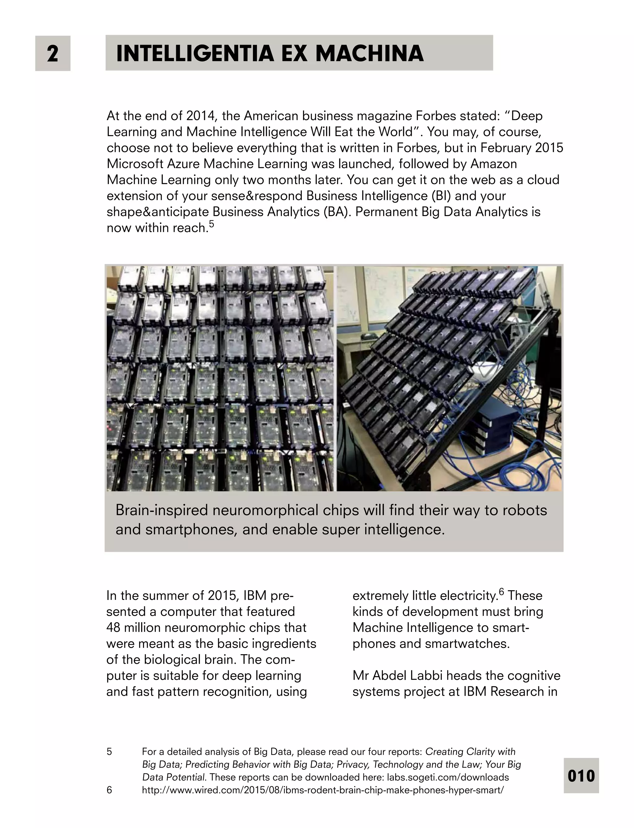 010
INTELLIGENTIA EX MACHINA2
At the end of 2014, the American business magazine Forbes stated: “Deep
Learning and Machine Intelligence Will Eat the World”. You may, of course,
choose not to believe everything that is written in Forbes, but in February 2015
Microsoft Azure Machine Learning was launched, followed by Amazon
Machine Learning only two months later. You can get it on the web as a cloud
extension of your sense&respond Business Intelligence (BI) and your
shape&anticipate Business Analytics (BA). Permanent Big Data Analytics is
now within reach.5
In the summer of 2015, IBM pre-
sented a computer that featured
48 million neuromorphic chips that
were meant as the basic ingredients
of the biological brain. The com-
puter is suitable for deep learning
and fast pattern recognition, using
extremely little electricity.6
These
kinds of development must bring
Machine Intelligence to smart-
phones and smartwatches.
Mr Abdel Labbi heads the cognitive
systems project at IBM Research in
5	 For a detailed analysis of Big Data, please read our four reports: Creating Clarity with
Big Data; Predicting Behavior with Big Data; Privacy, Technology and the Law; Your Big
Data Potential. These reports can be downloaded here: labs.sogeti.com/downloads
6	 http://www.wired.com/2015/08/ibms-rodent-brain-chip-make-phones-hyper-smart/
Brain-inspired neuromorphical chips will find their way to robots
and smartphones, and enable super intelligence.
 