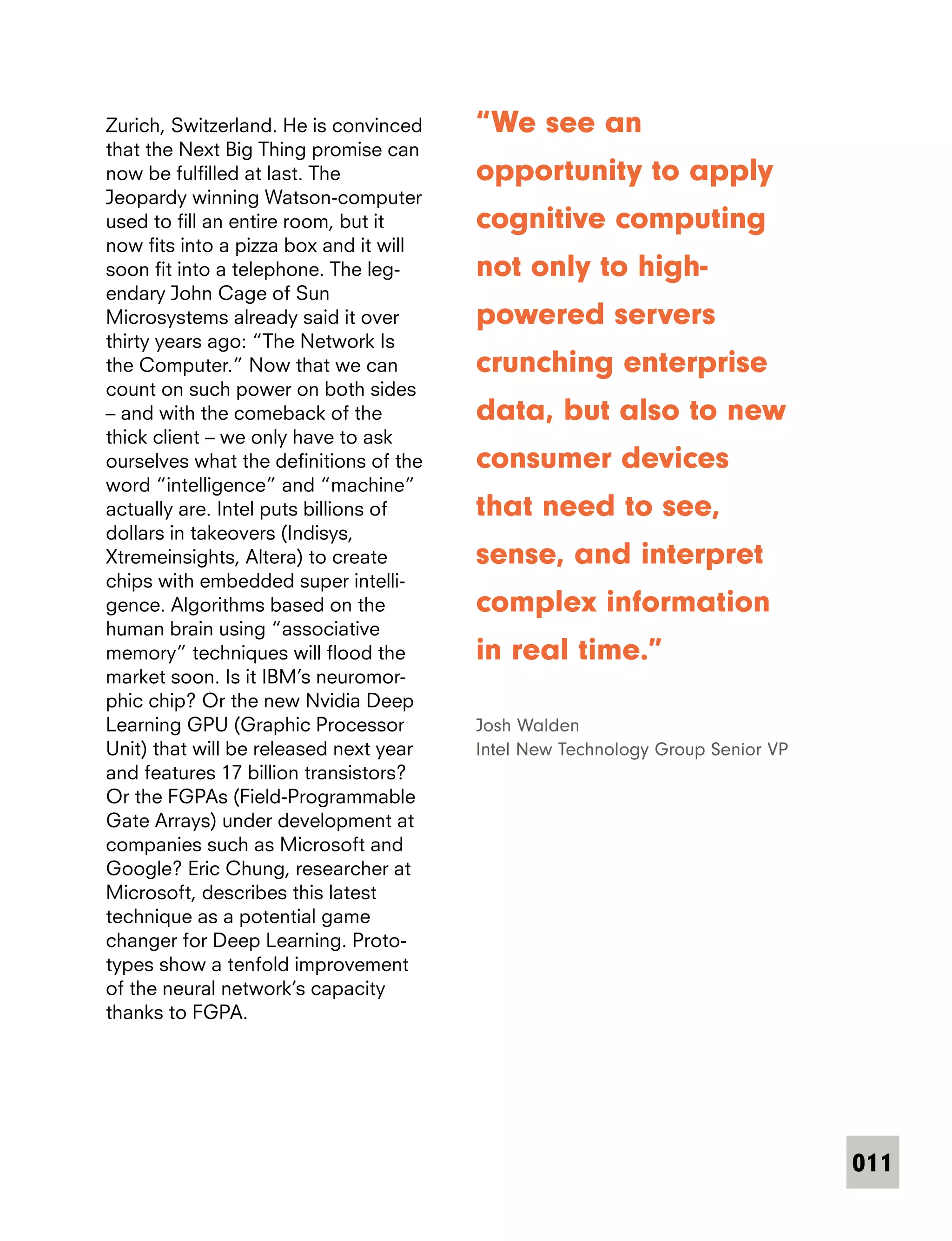 011
Zurich, Switzerland. He is convinced
that the Next Big Thing promise can
now be fulfilled at last. The
Jeopardy winning Watson-computer
used to fill an entire room, but it
now fits into a pizza box and it will
soon fit into a telephone. The leg-
endary John Cage of Sun
Microsystems already said it over
thirty years ago: “The Network Is
the Computer.” Now that we can
count on such power on both sides
– and with the comeback of the
thick client – we only have to ask
ourselves what the definitions of the
word “intelligence” and “machine”
actually are. Intel puts billions of
dollars in takeovers (Indisys,
Xtremeinsights, Altera) to create
chips with embedded super intelli-
gence. Algorithms based on the
human brain using “associative
memory” techniques will flood the
market soon. Is it IBM’s neuromor-
phic chip? Or the new Nvidia Deep
Learning GPU (Graphic Processor
Unit) that will be released next year
and features 17 billion transistors?
Or the FGPAs (Field-Programmable
Gate Arrays) under development at
companies such as Microsoft and
Google? Eric Chung, researcher at
Microsoft, describes this latest
technique as a potential game
changer for Deep Learning. Proto­
types show a tenfold improvement
of the neural network’s capacity
thanks to FGPA.
“We see an
opportunity to apply
cognitive computing
not only to high-
powered servers
crunching enterprise
data, but also to new
consumer devices
that need to see,
sense, and interpret
complex information
in real time.”
Josh Walden
Intel New Technology Group Senior VP
 