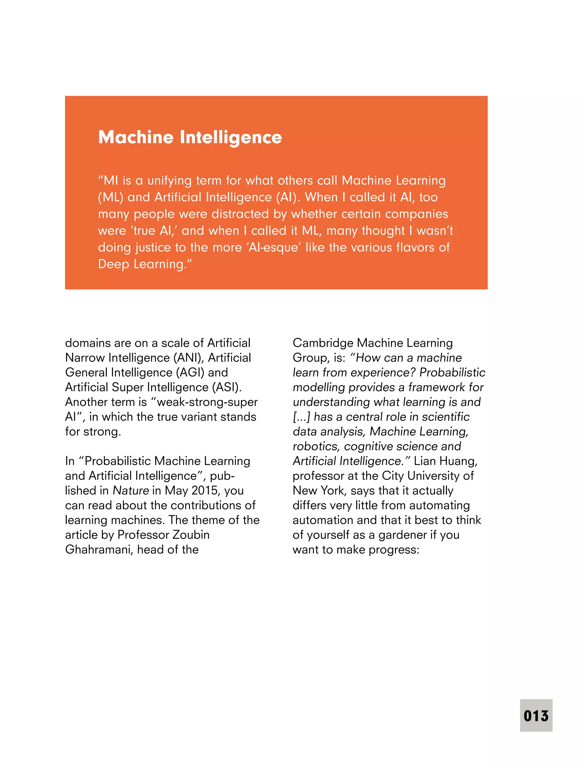 013
domains are on a scale of Artificial
Narrow Intelligence (ANI), Artificial
General Intelligence (AGI) and
Artificial Super Intelligence (ASI).
Another term is “weak-strong-super
AI”, in which the true variant stands
for strong.
In “Probabilistic Machine Learning
and Artificial Intelligence”, pub-
lished in Nature in May 2015, you
can read about the contributions of
learning machines. The theme of the
article by Professor Zoubin
Ghahramani, head of the
Machine Intelligence
“MI is a unifying term for what others call Machine Learning
(ML) and Artificial Intelligence (AI). When I called it AI, too
many people were distracted by whether certain companies
were ‘true AI,’ and when I called it ML, many thought I wasn’t
doing justice to the more ‘AI-esque’ like the various flavors of
Deep Learning.”
Cambridge Machine Learning
Group, is: “How can a machine
learn from experience? Probabilistic
modelling provides a framework for
understanding what learning is and
[...] has a central role in scientific
data analysis, Machine Learning,
robotics, cognitive science and
Artificial Intelligence.” Lian Huang,
professor at the City University of
New York, says that it actually
differs very little from automating
automation and that it best to think
of yourself as a gardener if you
want to make progress:
 