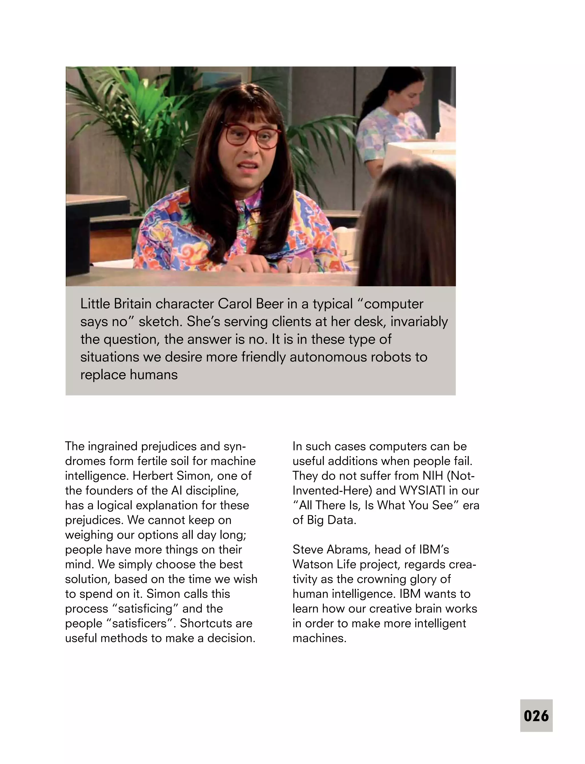 026
The ingrained prejudices and syn-
dromes form fertile soil for machine
intelligence. Herbert Simon, one of
the founders of the AI discipline,
has a logical explanation for these
prejudices. We cannot keep on
weighing our options all day long;
people have more things on their
mind. We simply choose the best
solution, based on the time we wish
to spend on it. Simon calls this
process “satisficing” and the
people “satisficers”. Shortcuts are
useful methods to make a decision.
Little Britain character Carol Beer in a typical “computer
says no” sketch. She’s serving clients at her desk, invariably
the question, the answer is no. It is in these type of
situations we desire more friendly autonomous robots to
replace humans
In such cases computers can be
useful additions when people fail.
They do not suffer from NIH (Not-
Invented-Here) and WYSIATI in our
“All There Is, Is What You See” era
of Big Data.
Steve Abrams, head of IBM’s
Watson Life project, regards crea-
tivity as the crowning glory of
human intelligence. IBM wants to
learn how our creative brain works
in order to make more intelligent
machines.
 