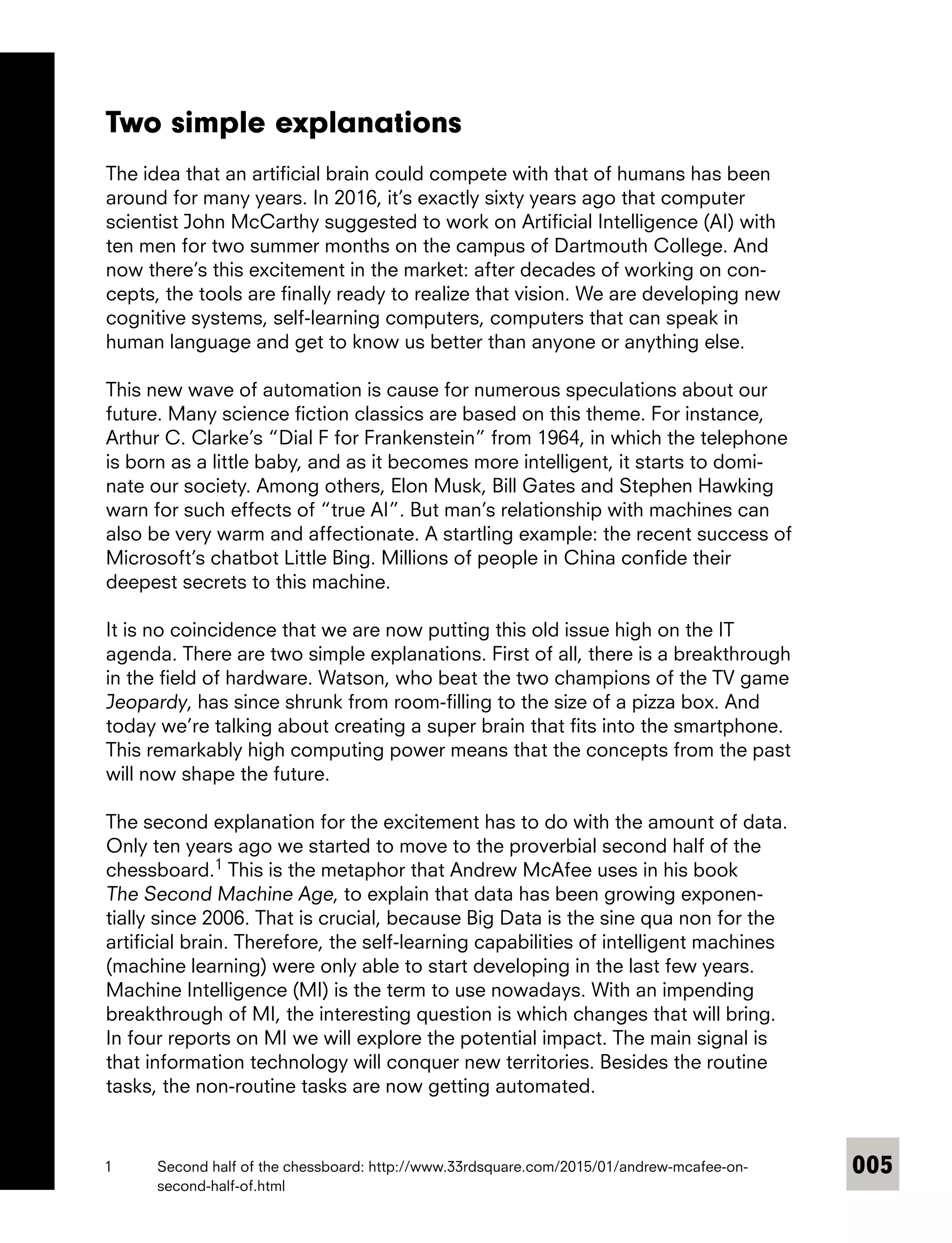 005
Two simple explanations
The idea that an artificial brain could compete with that of humans has been
around for many years. In 2016, it’s exactly sixty years ago that computer
­scientist John McCarthy suggested to work on Artificial Intelligence (AI) with
ten men for two summer months on the campus of Dartmouth College. And
now there’s this excitement in the market: after decades of working on con-
cepts, the tools are finally ready to realize that vision. We are developing new
cognitive systems, self-learning computers, computers that can speak in
human language and get to know us better than anyone or anything else.
This new wave of automation is cause for numerous speculations about our
future. Many science fiction classics are based on this theme. For instance,
Arthur C. Clarke’s “Dial F for Frankenstein” from 1964, in which the telephone
is born as a little baby, and as it becomes more intelligent, it starts to domi-
nate our society. Among others, Elon Musk, Bill Gates and Stephen Hawking
warn for such effects of “true AI”. But man’s relationship with machines can
also be very warm and affectionate. A startling example: the recent success of
Microsoft’s chatbot Little Bing. Millions of people in China confide their
deepest secrets to this machine.
It is no coincidence that we are now putting this old issue high on the IT
agenda. There are two simple explanations. First of all, there is a breakthrough
in the field of hardware. Watson, who beat the two champions of the TV game
Jeopardy, has since shrunk from room-filling to the size of a pizza box. And
today we’re talking about creating a super brain that fits into the smartphone.
This remarkably high computing power means that the concepts from the past
will now shape the future.
The second explanation for the excitement has to do with the amount of data.
Only ten years ago we started to move to the proverbial second half of the
chessboard.1
This is the metaphor that Andrew McAfee uses in his book
The Second Machine Age, to explain that data has been growing exponen-
tially since 2006. That is crucial, because Big Data is the sine qua non for the
artificial brain. Therefore, the self-learning capabilities of intelligent machines
(machine learning) were only able to start developing in the last few years.
Machine Intelligence (MI) is the term to use nowadays. With an impending
breakthrough of MI, the interesting question is which changes that will bring.
In four reports on MI we will explore the potential impact. The main signal is
that information technology will conquer new territories. Besides the routine
tasks, the non-routine tasks are now getting automated.
1	 Second half of the chessboard: http://www.33rdsquare.com/2015/01/andrew-mcafee-on-
second-half-of.html
 