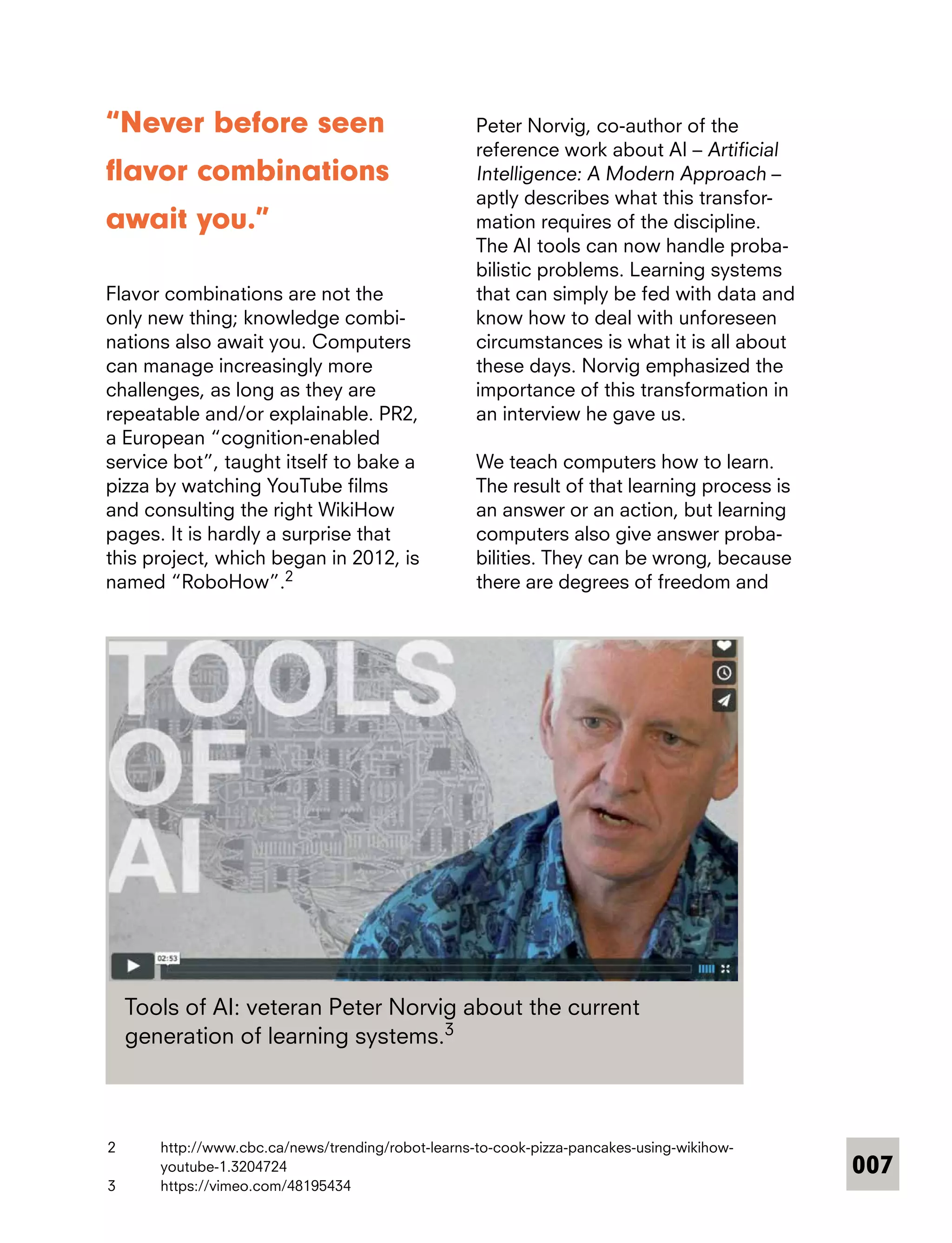 007
“Never before seen
flavor combinations
await you.”
Flavor combinations are not the
only new thing; knowledge combi-
nations also await you. Computers
can manage increasingly more
­challenges, as long as they are
repeatable and/or explainable. PR2,
a European “cognition-enabled
service bot”, taught itself to bake a
pizza by watching YouTube films
and consulting the right WikiHow
pages. It is hardly a surprise that
this project, which began in 2012, is
named “RoboHow”.2
Peter Norvig, co-author of the
­reference work about AI – Artificial
Intelligence: A Modern Approach –
aptly describes what this transfor-
mation requires of the discipline.
The AI tools can now handle proba-
bilistic problems. Learning systems
that can simply be fed with data and
know how to deal with unforeseen
circumstances is what it is all about
these days. Norvig emphasized the
importance of this transformation in
an interview he gave us.
We teach computers how to learn.
The result of that learning process is
an answer or an action, but learning
computers also give answer proba-
bilities. They can be wrong, because
there are degrees of freedom and
Tools of AI: veteran Peter Norvig about the current
generation of learning systems.3
2	 http://www.cbc.ca/news/trending/robot-learns-to-cook-pizza-pancakes-using-wikihow-
youtube-1.3204724
3	 https://vimeo.com/48195434
 