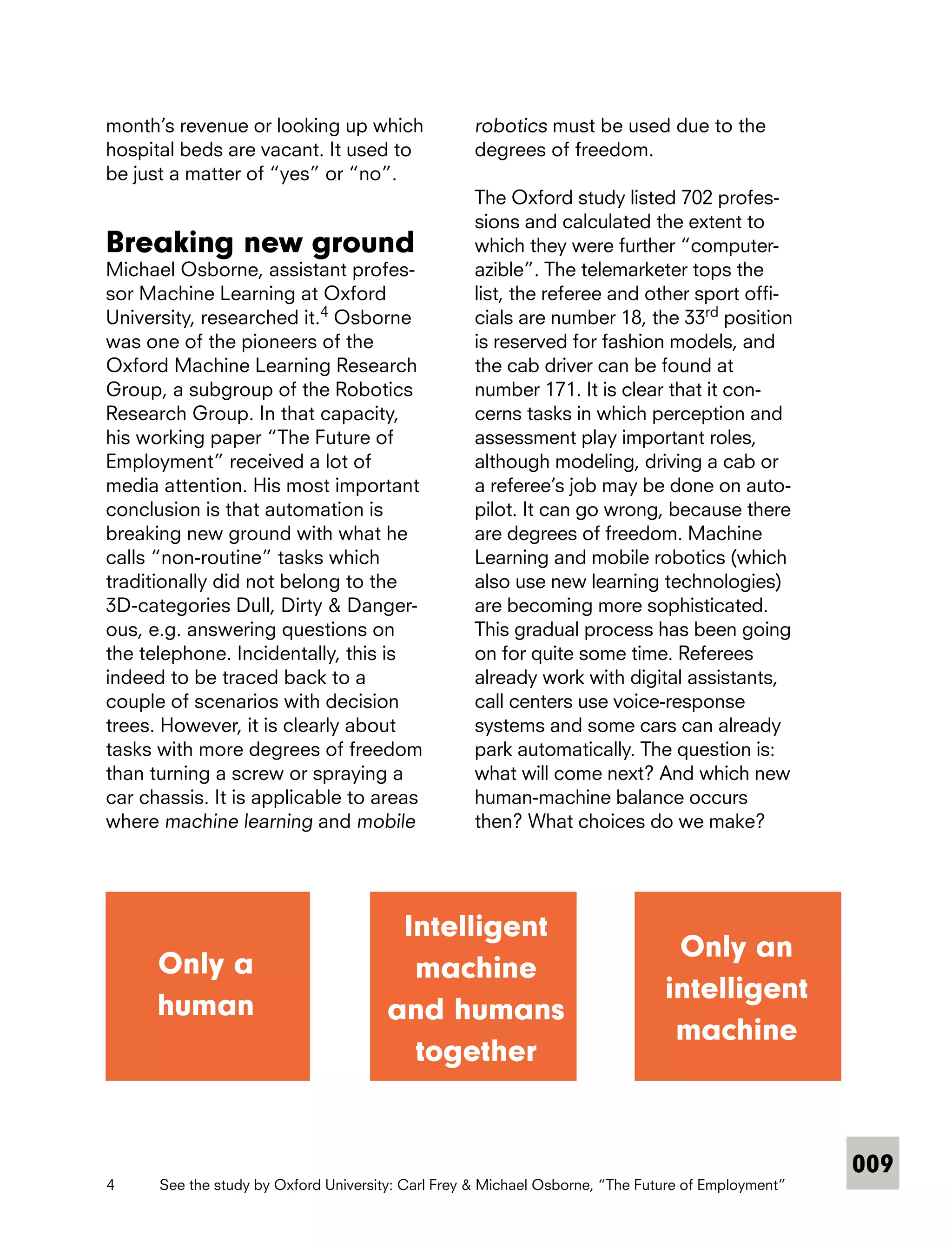 009
month’s revenue or looking up which
hospital beds are vacant. It used to
be just a matter of “yes” or “no”.
Breaking new ground
Michael Osborne, assistant profes-
sor Machine Learning at Oxford
­University, researched it.4
Osborne
was one of the pioneers of the
Oxford Machine Learning Research
Group, a subgroup of the Robotics
Research Group. In that capacity,
his working paper “The Future of
Employment” received a lot of
media attention. His most important
conclusion is that automation is
breaking new ground with what he
calls “non-routine” tasks which
­traditionally did not belong to the
3D­-­categories Dull, Dirty & Danger-
ous, e.g. answering questions on
the ­telephone. Incidentally, this is
indeed to be traced back to a
couple of scenarios with decision
trees. However, it is clearly about
tasks with more degrees of freedom
than turning a screw or spraying a
car chassis. It is applicable to areas
where machine learning and mobile
robotics must be used due to the
degrees of freedom.
The Oxford study listed 702 profes-
sions and calculated the extent to
which they were further “computer-
azible”. The telemarketer tops the
list, the referee and other sport offi-
cials are number 18, the 33rd
position
is reserved for fashion models, and
the cab driver can be found at
number 171. It is clear that it con-
cerns tasks in which perception and
assessment play important roles,
although modeling, driving a cab or
a referee’s job may be done on auto-
pilot. It can go wrong, because there
are degrees of freedom. Machine
Learning and mobile robotics (which
also use new learning technologies)
are becoming more sophisticated.
This gradual process has been going
on for quite some time. Referees
already work with digital assistants,
call centers use voice-response
systems and some cars can already
park automatically. The question is:
what will come next? And which new
human-machine balance occurs
then? What choices do we make?
Only a
human
Intelligent
machine
and humans
together
Only an
intelligent
machine
4	 See the study by Oxford University: Carl Frey & Michael Osborne, “The Future of Employment”
 