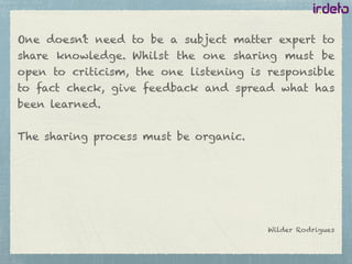 One doesn’t need to be a subject matter expert to
share knowledge. Whilst the one sharing must be
open to criticism, the one listening is responsible
to fact check, give feedback and spread what has
been learned.
The sharing process must be organic.
Wilder Rodrigues
 