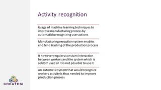 Activity recognition
Usage of machine learningtechniques to
improve manufacturingprocess by
automaticlurecognizinguser actions
Manufacturingexecution system enables
end2end trackingof the productionprocess
It however requiers constant interaction
between workers and the system which is
seldom used or it is not possible to use it
An automaticsystem that would recognize
workers activityis thus needed to improve
production process
 