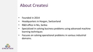 About Createsi
• Founded in 2014
• Headquarters in Horgen, Switzerland
• R&D office in Nis, Serbia
• Specialized in solving business problems using advanced machine
learning techniques
• Focuses on solving operational problems in various industrial
domains.
 