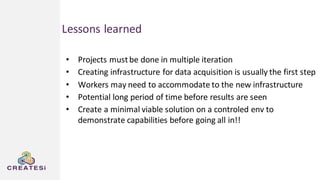 Lessons learned
• Projects mustbe done in multiple iteration
• Creating infrastructure for data acquisition is usually the first step
• Workers may need to accommodate to the new infrastructure
• Potential long period of time before results are seen
• Create a minimal viable solution on a controled env to
demonstrate capabilities before going all in!!
 