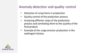 Anomaly detection and quality control
• Detection of scrap items in production
• Quality control of the production process
• Analyzing differetn steps of the production
process and correlating them to the quaility of the
final product
• Example of the surge arrestor production in the
wettingem factory
 