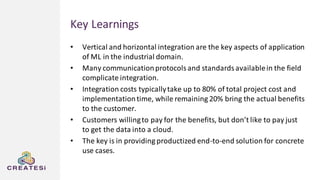 Key Learnings
• Vertical and horizontal integration are the key aspects of application
of ML in the industrial domain.
• Many communicationprotocolsand standardsavailablein the field
complicate integration.
• Integration costs typicallytake up to 80% of total project cost and
implementationtime, while remaining 20% bring the actual benefits
to the customer.
• Customers willingto pay for the benefits, but don’t like to pay just
to get the data into a cloud.
• The key is in providing productized end-to-end solution for concrete
use cases.
 