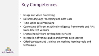 • Image and Video Processing
• Natural Language Processing and Chat Bots
• Time series data Processing
• Connecting different machine intelligence frameworks and APIs
from different vendors
• End to end software development services
• Integration of various public and private data sources
• Offering customized trainings on machine learning tools and
techniques
Key Competences
 