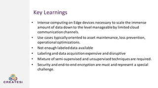 Key Learnings
• Intense computing on Edge devices necessary to scale the immense
amount of data down to the level manageableby limited cloud
communicationchannels.
• Use cases typicallyoriented to asset maintenance,loss prevention,
operationaloptimizations.
• Not enough labeleddata available
• Labeling and data acquisitionexpensive and disruptive
• Mixture of semi-supervised and unsupervised techniques are required.
• Security and end-to-end encryption are must and represent a special
challenge.
 