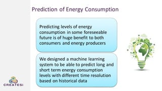 Predicting levels of energy
consumption in some foreseeable
future is of huge benefit to both
consumers and energy producers
We designed a machine learning
system to be able to predict long and
short term energy consumption
levels with different time resolution
based on historical data
Prediction of Energy Consumption
 
