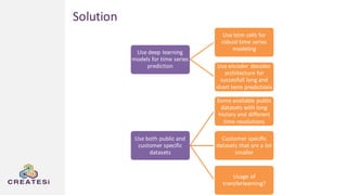 Use deep learning
models for time series
prediction
Use lstm cells for
robust time series
modeling
Use encoder decoder
architecture for
succesfull long and
short term predictions
Use both public and
customer specific
datasets
Some available public
datasets with long
history and different
time resolutions
Customer specific
datasets that are a lot
smaller
Usage of
transferlearning?
Solution
 
