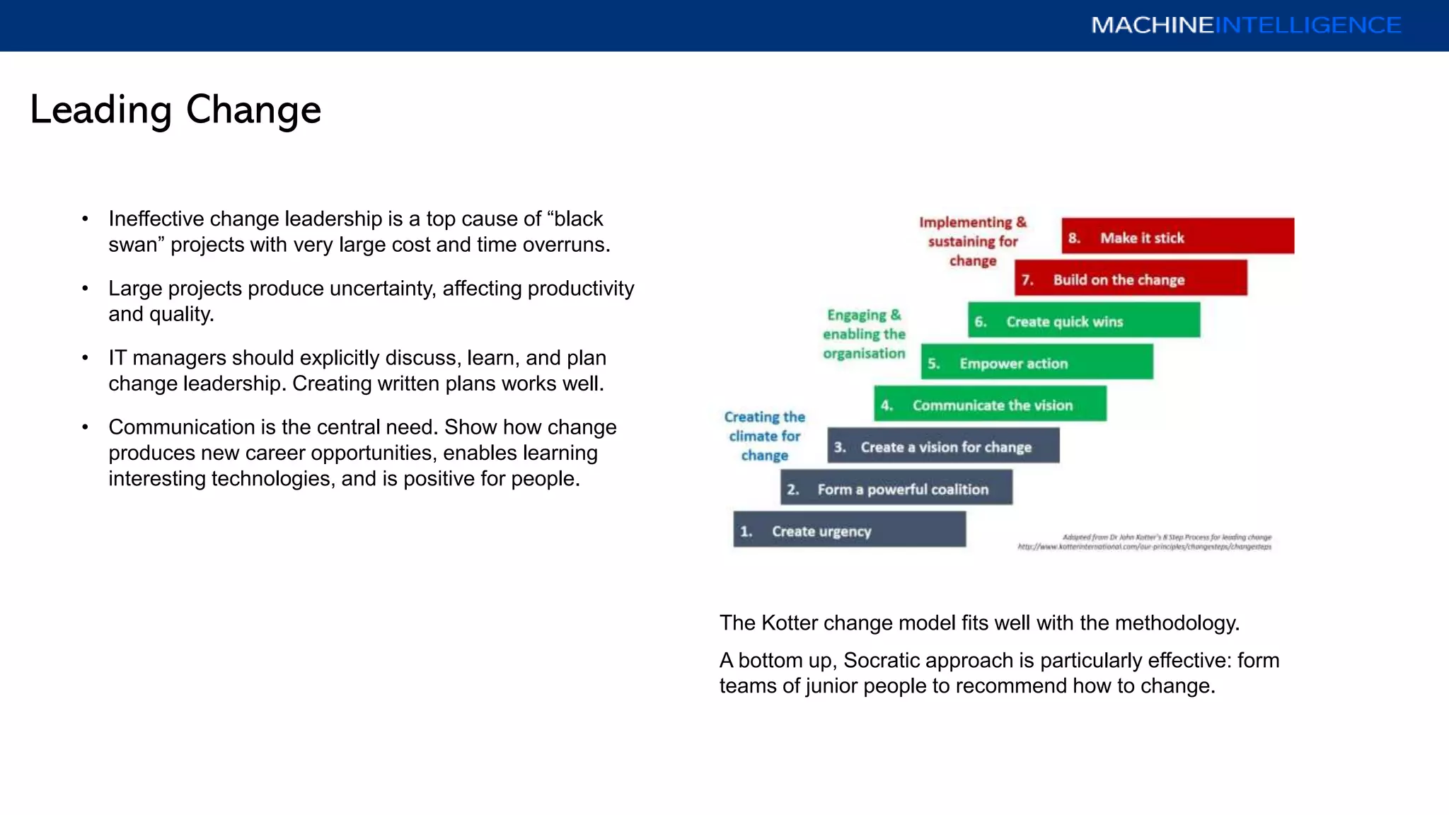 Leading Change
• Ineffective change leadership is a top cause of “black
swan” projects with very large cost and time overruns.
• Large projects produce uncertainty, affecting productivity
and quality.
• IT managers should explicitly discuss, learn, and plan
change leadership. Creating written plans works well.
• Communication is the central need. Show how change
produces new career opportunities, enables learning
interesting technologies, and is positive for people.
The Kotter change model fits well with the methodology.
A bottom up, Socratic approach is particularly effective: form
teams of junior people to recommend how to change.
 